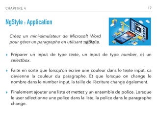 CHAPITRE 4
NgStyle : Application
▸ Préparer un input de type texte, un input de type number, et un
selectbox.
▸ Faite en sorte que lorsqu’on écrive une couleur dans le texte input, ca
devienne la couleur du paragraphe. Et que lorsque on change le
nombre dans le number input, la taille de l’écriture change également.
▸ Finalement ajouter une liste et mettez y un ensemble de police. Lorsque
le user sélectionne une police dans la liste, la police dans le paragraphe
change.
17
Créez un mini-simulateur de Microsoft Word
pour gérer un paragraphe en utilisant ngStyle.
 