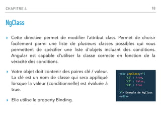 CHAPITRE 4
NgClass
▸ Cette directive permet de modi
fi
er l’attribut class. Permet de choisir
facilement parmi une liste de plusieurs classes possibles qui vous
permettent de spéci
fi
er une liste d'objets incluant des conditions.
Angular est capable d'utiliser la classe correcte en fonction de la
véracité des conditions.
18
▸ Votre objet doit contenir des paires clé / valeur.
La clé est un nom de classe qui sera appliqué
lorsque la valeur (conditionnelle) est évaluée à
true.
▸ Elle utilise le property Binding.
 