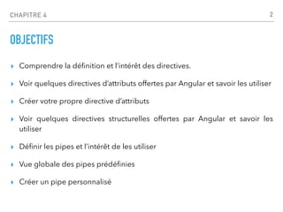 CHAPITRE 4
OBJECTIFS
▸ Comprendre la dé
fi
nition et l’intérêt des directives.
▸ Voir quelques directives d’attributs offertes par Angular et savoir les utiliser
▸ Créer votre propre directive d’attributs
▸ Voir quelques directives structurelles offertes par Angular et savoir les
utiliser
▸ Dé
fi
nir les pipes et l’intérêt de les utiliser
▸ Vue globale des pipes prédé
fi
nies
▸ Créer un pipe personnalisé
2
 