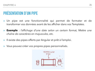 CHAPITRE 4
PRÉSENTATION D’UN PIPE
▸ Un pipe est une fonctionnalité qui permet de formater et de
transformer vos données avant de les af
fi
cher dans vos Templates.
▸ Exemple : l’af
fi
chage d’une date selon un certain format, Mettre une
chaîne de caractères en majuscules, etc.
▸ Il existe des pipes offerts par Angular et prêt à l’emploi.
▸ Vous pouvez créer vos propres pipes personnalisés.
24
 