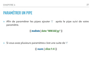 CHAPITRE 4
PARAMÉTRER UN PIPE
▸ A
fi
n de paramétrer les pipes ajouter ‘:’ après le pipe suivi de votre
paramètre.
{{ maDate | date:"MM/dd/yy" }}
▸ Si vous avez plusieurs paramètres c’est une suite de ‘:’
{{ nom | slice:1:4 }}
27
 