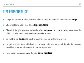 CHAPITRE 4
PIPE PERSONNALISÉ
▸ Un pipe personnalisé est une classe décoré avec le décorateur @Pipe.
▸ Elle implémente l’interface PipeTransform.
▸ Elle doit implémenter la méthode transform qui prend en paramètre la
valeur cible ainsi qu’un ensemble d’options.
▸ La méthode transform doit retourner la valeur transformée.
▸ Le pipe doit être déclaré au niveau de votre module de la même
manière qu’une directive ou un composant.
▸ Pout créer un pipe avec le cli : ng g p nomPipe
28
 