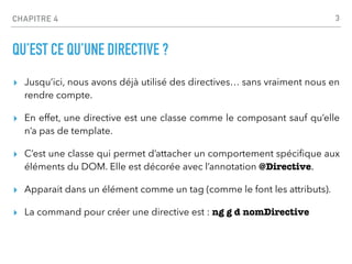 CHAPITRE 4
QU’EST CE QU’UNE DIRECTIVE ?
▸ Jusqu’ici, nous avons déjà utilisé des directives… sans vraiment nous en
rendre compte.
▸ En effet, une directive est une classe comme le composant sauf qu’elle
n’a pas de template.
▸ C’est une classe qui permet d’attacher un comportement spéci
fi
que aux
éléments du DOM. Elle est décorée avec l’annotation @Directive.
▸ Apparait dans un élément comme un tag (comme le font les attributs).
▸ La command pour créer une directive est : ng g d nomDirective
3
 