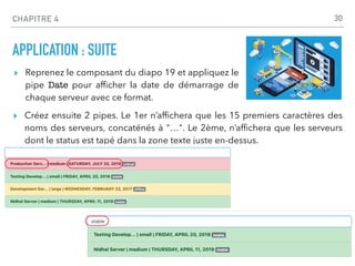 CHAPITRE 4
APPLICATION : SUITE
▸ Créez ensuite 2 pipes. Le 1er n’af
fi
chera que les 15 premiers caractères des
noms des serveurs, concaténés à "…". Le 2ème, n’af
fi
chera que les serveurs
dont le status est tapé dans la zone texte juste en-dessus.
30
▸ Reprenez le composant du diapo 19 et appliquez le
pipe Date pour af
fi
cher la date de démarrage de
chaque serveur avec ce format.
 