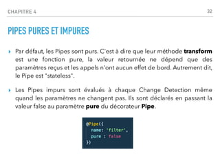 CHAPITRE 4
PIPES PURES ET IMPURES
▸ Par défaut, les Pipes sont purs. C'est à dire que leur méthode transform
est une fonction pure, la valeur retournée ne dépend que des
paramètres reçus et les appels n'ont aucun effet de bord. Autrement dit,
le Pipe est "stateless".
▸ Les Pipes impurs sont évalués à chaque Change Detection même
quand les paramètres ne changent pas. Ils sont déclarés en passant la
valeur false au paramètre pure du décorateur Pipe.
32
 