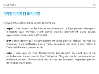 CHAPITRE 4
PIPES PURES ET IMPURES
Nativement, seuls les Pipes suivant sont impurs :
▸ async : Il est impur car les valeurs retournées par ce Pipe peuvent changer à
n'importe quel moment étant donné qu'elles proviennent d'une source
asynchrone (Observable ou Promise).
▸ json : Etant donné qu'il est principalement utilisé pour le "debug", ce Pipe est
impur car il est préférable que la valeur retournée soit mise à jour même si
l'immutabilité n'est pas respectée.
▸ slice : Bien que ce Pipe fonctionnerait parfaitement en étant pur, il est
probablement impur pour faciliter l'adoption d'Angular par la communauté car
malheureusement l'immutabilité des Arrays est rarement respectée par les
développeurs Angular.
33
 