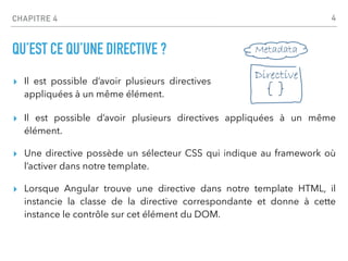 CHAPITRE 4
QU’EST CE QU’UNE DIRECTIVE ?
▸ Il est possible d’avoir plusieurs directives
appliquées à un même élément.
4
▸ Il est possible d’avoir plusieurs directives appliquées à un même
élément.
▸ Une directive possède un sélecteur CSS qui indique au framework où
l’activer dans notre template.
▸ Lorsque Angular trouve une directive dans notre template HTML, il
instancie la classe de la directive correspondante et donne à cette
instance le contrôle sur cet élément du DOM.
 