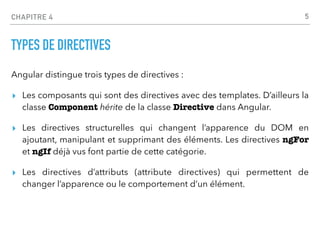 CHAPITRE 4
TYPES DE DIRECTIVES
Angular distingue trois types de directives :
▸ Les composants qui sont des directives avec des templates. D’ailleurs la
classe Component hérite de la classe Directive dans Angular.
▸ Les directives structurelles qui changent l’apparence du DOM en
ajoutant, manipulant et supprimant des éléments. Les directives ngFor
et ngIf déjà vus font partie de cette catégorie.
▸ Les directives d’attributs (attribute directives) qui permettent de
changer l’apparence ou le comportement d’un élément.
5
 