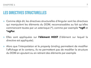 CHAPITRE 4
LES DIRECTIVES STRUCTURELLES
▸ Comme déjà dit, les directives structurelles d'Angular sont les directives
qui manipulent les éléments du DOM, reconnaissables au fait qu'elles
commencent toutes par un asterisque (*), comme par exemple *ngIf et
*ngFor.
▸ Elles sont appliquées sur l’élément HOST (l'élément sur lequel la
directive est appliquée).
▸ Alors que l’interpolation et le property binding permettent de modi
fi
er
l'af
fi
chage et le contenu, ils ne permettent pas de modi
fi
er la structure
du DOM en ajoutant ou en retirant des éléments par exemple
7
 