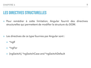 CHAPITRE 4
LES DIRECTIVES STRUCTURELLES
▸ Pour remédier à cette limitation, Angular fournit des directives
structurelles qui permettent de modi
fi
er la structure du DOM.
▸ Les directives de ce type fournies par Angular sont :
▸ *ngIf
▸ *ngFor
▸ [ngSwitch], *ngSwitchCase and *ngSwitchDefault
8
 