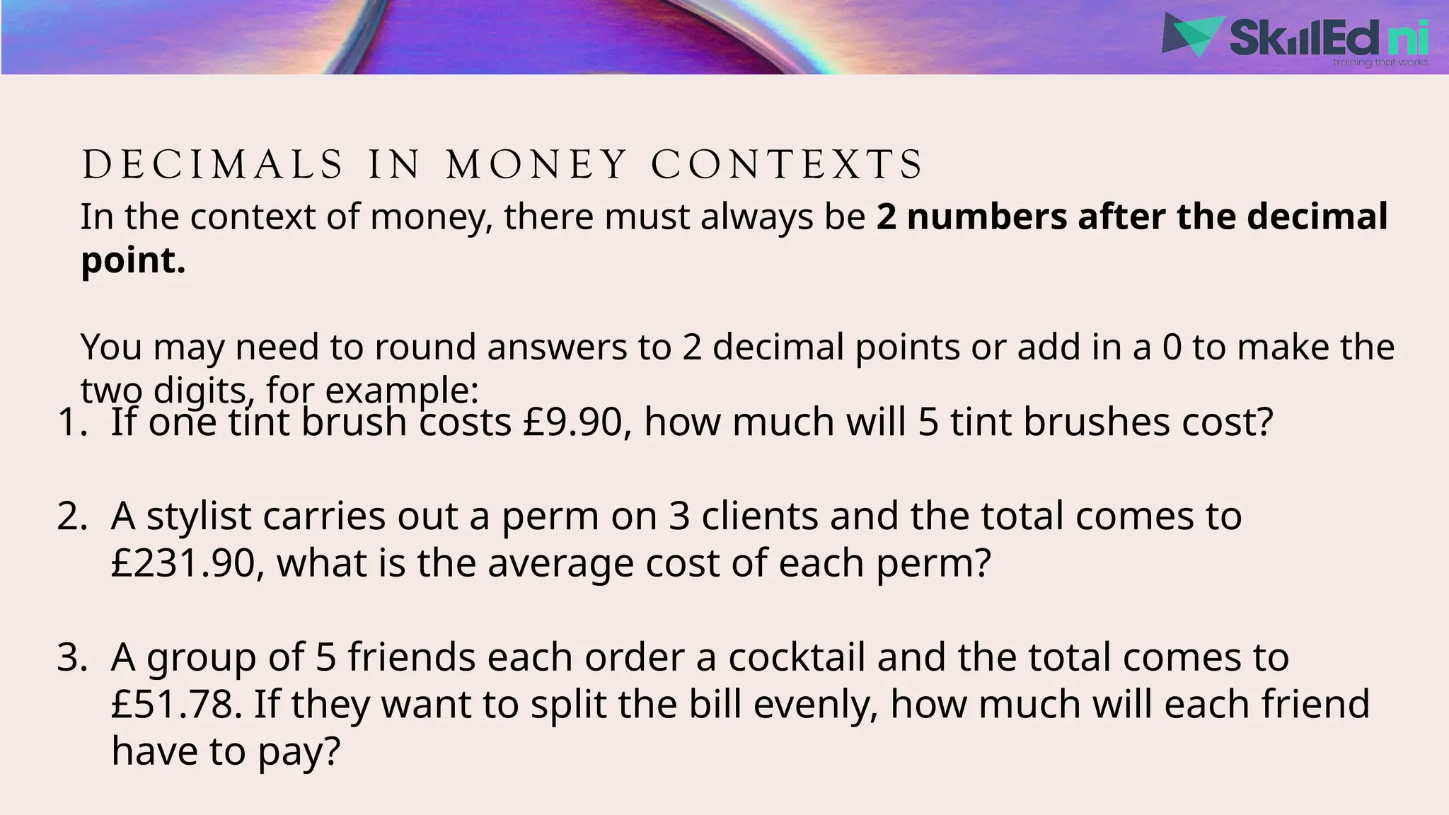 D E C I M A L S I N M O N E Y C O N T E X T S
In the context of money, there must always be 2 numbers after the decimal
point.
You may need to round answers to 2 decimal points or add in a 0 to make the
two digits, for example:
1. If one tint brush costs £9.90, how much will 5 tint brushes cost?
2. A stylist carries out a perm on 3 clients and the total comes to
£231.90, what is the average cost of each perm?
3. A group of 5 friends each order a cocktail and the total comes to
£51.78. If they want to split the bill evenly, how much will each friend
have to pay?
 