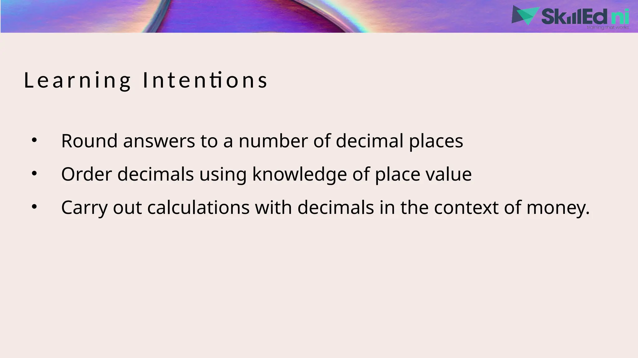 Learning Intentions
• Round answers to a number of decimal places
• Order decimals using knowledge of place value
• Carry out calculations with decimals in the context of money.
 