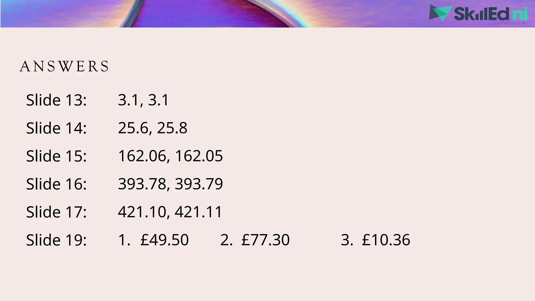 A N S W E R S
Slide 13:
Slide 14:
Slide 15:
Slide 16:
Slide 17:
Slide 19:
3.1, 3.1
25.6, 25.8
162.06, 162.05
393.78, 393.79
421.10, 421.11
1. £49.50 2. £77.30 3. £10.36
 