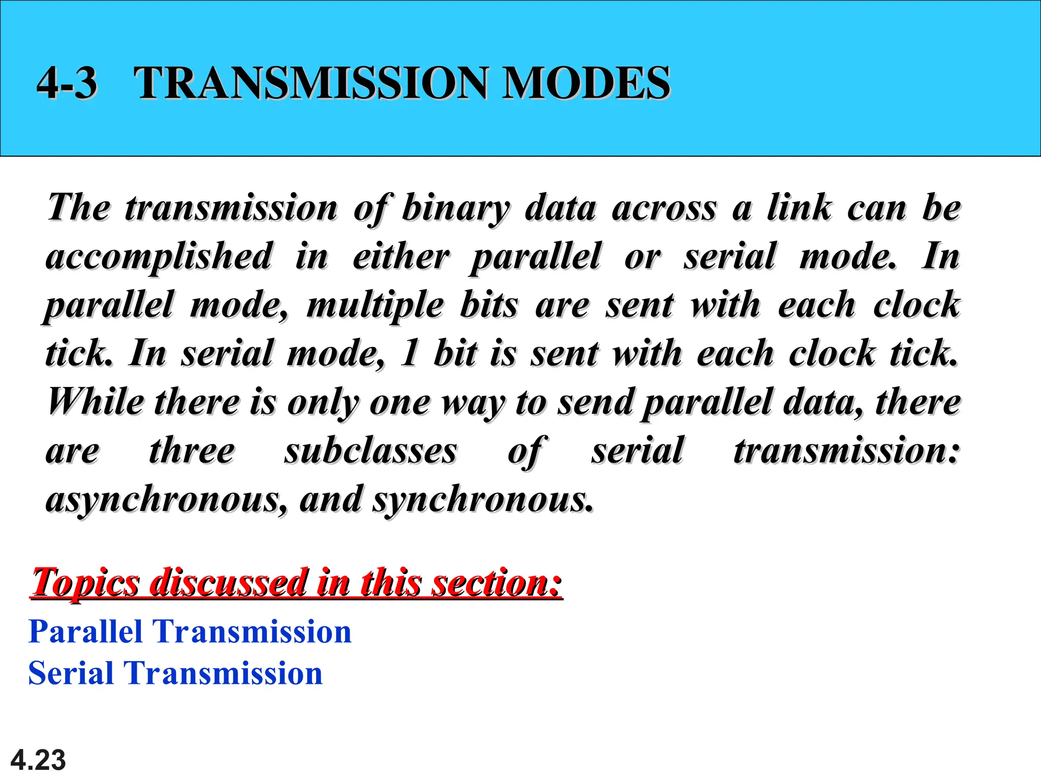 4.23
4-3 TRANSMISSION MODES
4-3 TRANSMISSION MODES
The transmission of binary data across a link can be
The transmission of binary data across a link can be
accomplished in either parallel or serial mode. In
accomplished in either parallel or serial mode. In
parallel mode, multiple bits are sent with each clock
parallel mode, multiple bits are sent with each clock
tick. In serial mode, 1 bit is sent with each clock tick.
tick. In serial mode, 1 bit is sent with each clock tick.
While there is only one way to send parallel data, there
While there is only one way to send parallel data, there
are three subclasses of serial transmission:
are three subclasses of serial transmission:
asynchronous, and synchronous.
asynchronous, and synchronous.
Parallel Transmission
Serial Transmission
Topics discussed in this section:
Topics discussed in this section:
 