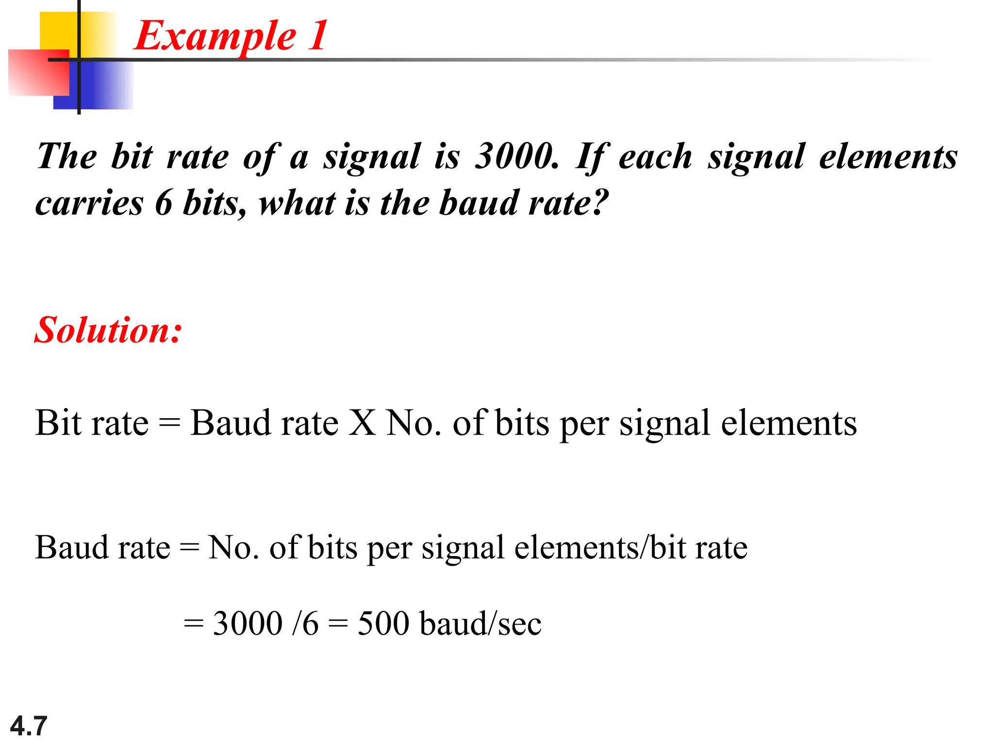 4.7
The bit rate of a signal is 3000. If each signal elements
carries 6 bits, what is the baud rate?
Solution:
Bit rate = Baud rate X No. of bits per signal elements
Baud rate = No. of bits per signal elements/bit rate
= 3000 /6 = 500 baud/sec
Example 1
 
