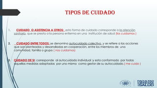Tipos de cuidado
1. CUIDADO O ASISTENCIA A OTROS: esta forma de cuidado corresponde a la atención
sanitaria, que se presta a la persona enferma en una institución de salud (los cuidamos )
2. CUIDADO ENTRE TODOS: se denomina autocuidado colectivo y se refiere a las acciones
que son planteadas y desarrolladas en cooperación, entre los miembros de una
comunidad, familia o grupo ( nos cuidamos)
3. CUIDADO DE SI: corresponde al autocuidado individual ;y esta conformado por todas
aquellas medidas adoptadas por uno mismo como gestor de su autocuidado.( me cuido )
 