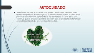 AUTOCUIDADO
 se refiere a las practicas cotidianas y a las decisiones sobre ellas, que
realiza una persona, familia o grupo para cuidar de su salud. Es decir estas
practicas son destrezas aprendidas a través de toda la vida, de su uso
continuo que se emplean por libre decisión con el propósito de fortalecer
o restablecer la salud y prevenir la enfermedad.
 