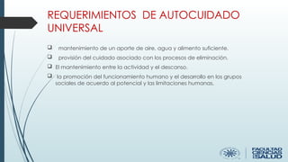 REQUERIMIENTOS DE AUTOCUIDADO
UNIVERSAL
 mantenimiento de un aporte de aire, agua y alimento suficiente.
 provisión del cuidado asociado con los procesos de eliminación.
 El mantenimiento entre la actividad y el descanso.
 la promoción del funcionamiento humano y el desarrollo en los grupos
sociales de acuerdo al potencial y las limitaciones humanas.
 