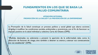 FUNDAMENTOS EN LOS QUE SE BASA LA
SALUD COMUNITARIA
ATENCIÓN INTEGRAL
PROMOCIÓN DE LA SALUDY LA PREVENCIÓN DE LA ENFERMEDAD
La Promoción de la Salud constituye un proceso político y social global que abarca acciones
dirigidas a modificar las condiciones sociales, ambientales y económicas, con el fin de favorecer su
impacto positivo en la salud individual y colectiva. Carta de Ottawa (OMS).
“Medidas destinadas no solamente a prevenir la aparición de la enfermedad, tales como la
reducción de factores de riesgo, sino también a detener su avance y atenuar sus consecuencias
una vez establecida” (OMS).
 