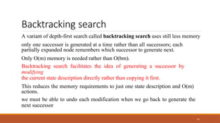 Backtracking search
10
A variant of depth-first search called backtracking search uses still less memory
only one successor is generated at a time rather than all successors; each
partially expanded node remembers which successor to generate next.
Only O(m) memory is needed rather than O(bm).
Backtracking search facilitates the idea of generating a successor by
modifying
the current state description directly rather than copying it first.
This reduces the memory requirements to just one state description and O(m)
actions.
we must be able to undo each modification when we go back to generate the
next successor
 