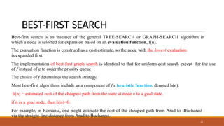 BEST-FIRST SEARCH
21
Best-first search is an instance of the general TREE-SEARCH or GRAPH-SEARCH algorithm in
which a node is selected for expansion based on an evaluation function, f(n).
The evaluation function is construed as a cost estimate, so the node with the lowest evaluation
is expanded first.
The implementation of best-first graph search is identical to that for uniform-cost search except for the use
of f instead of g to order the priority queue
The choice of f determines the search strategy.
Most best-first algorithms include as a component of f a heuristic function, denoted h(n):
h(n) = estimated cost of the cheapest path from the state at node n to a goal state.
if n is a goal node, then h(n)=0.
For example, in Romania, one might estimate the cost of the cheapest path from Arad to Bucharest
via the straight-line distance from Arad to Bucharest.
 