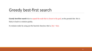 Greedy best-first search
22
Greedy best-first search tries to expand the node that is closest to the goal, on the grounds that this is
likely to lead to a solution quickly.
It evaluates nodes by using just the heuristic function; that is, f(n) = h(n).
 