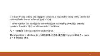 if we are trying to find the cheapest solution, a reasonable thing to try first is the
node with the lowest value of g(n) + h(n).
29
It turns out that this strategy is more than just reasonable: provided that the
heuristic function h(n) satisfies certain conditions,
A∗ search is both complete and optimal.
The algorithm is identical to UNIFORM-COST-SEARCH except that A∗ uses
g + h instead of g.
 