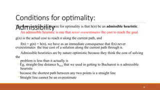 Conditions for optimality:
Admissibility
38
The first condition we require for optimality is that h(n) be an admissible heuristic.
An admissible heuristic is one that never overestimates the cost to reach the goal.
g(n) is the actual cost to reach n along the current path, and
f(n) = g(n) + h(n), we have as an immediate consequence that f(n) never
overestimates the true cost of a solution along the current path through n.
Admissible heuristics are by nature optimistic because they think the cost of solving
the
problem is less than it actually is
◦Eg, straight-line distance hSLD that we used in getting to Bucharest is n admissible
heuristic
◦because the shortest path between any two points is a straight line
◦Straight line cannot be an overestimate
 