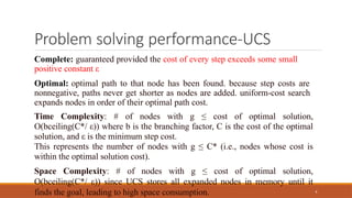 Problem solving performance-UCS
4
Complete: guaranteed provided the cost of every step exceeds some small
positive constant ε
Optimal: optimal path to that node has been found. because step costs are
nonnegative, paths never get shorter as nodes are added. uniform-cost search
expands nodes in order of their optimal path cost.
Time Complexity: # of nodes with g ≤ cost of optimal solution,
O(bceiling(C*/ ε)) where b is the branching factor, C is the cost of the optimal
solution, and ε is the minimum step cost.
This represents the number of nodes with g ≤ C* (i.e., nodes whose cost is
within the optimal solution cost).
Space Complexity: # of nodes with g ≤ cost of optimal solution,
O(bceiling(C*/ ε)) since UCS stores all expanded nodes in memory until it
finds the goal, leading to high space consumption.
 