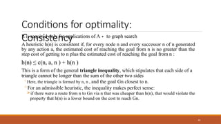 Conditions for optimality:
Consistency
40
It is required only for applications of A∗ to graph search
A heuristic h(n) is consistent if, for every node n and every successor n of n generated
by any action a, the estimated cost of reaching the goal from n is no greater than the
step cost of getting to n plus the estimated cost of reaching the goal from n :
h(n) ≤ c(n, a, n ) + h(n )
This is a form of the general triangle inequality, which stipulates that each side of a
triangle cannot be longer than the sum of the other two sides
◦Here, the triangle is formed by n, n , and the goal Gn closest to n.
◦For an admissible heuristic, the inequality makes perfect sense:
if there were a route from n to Gn via n that was cheaper than h(n), that would violate the
property that h(n) is a lower bound on the cost to reach Gn.
 