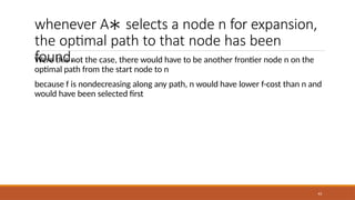 whenever A∗ selects a node n for expansion,
the optimal path to that node has been
found.
43
Were this not the case, there would have to be another frontier node n on the
optimal path from the start node to n
because f is nondecreasing along any path, n would have lower f-cost than n and
would have been selected first
 