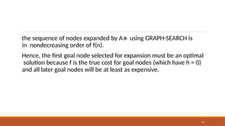 the sequence of nodes expanded by A∗ using GRAPH-SEARCH is
in nondecreasing order of f(n).
44
Hence, the first goal node selected for expansion must be an optimal
solution because f is the true cost for goal nodes (which have h = 0)
and all later goal nodes will be at least as expensive.
 