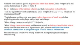 Uniform-cost search is guided by path costs rather than depths, so its complexity is not
easily characterized in terms of b and d.
let C∗ be the cost of the optimal solution and that every action costs at least ε
Then the algorithm’s worst-case time and space complexity is which can be
much greater than bd.
This is because uniform cost search can explore large trees of small steps before
exploring paths involving large and perhaps useful steps.
When all step costs are equal is just bd+1.
When all step costs are the same, uniform-cost search is similar to breadth-first search,
except that bfs stops as soon as it generates a goal, whereas uniform-cost search
examines all the nodes at the goal’s depth to see if one has a lower cost
thus uniform-cost search does strictly more work by expanding nodes at depth d
unnecessarily
5
 