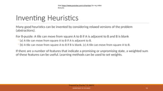 Inventing Heuristics
Prepared by Sharika T R, SNGCE
DEPARTMENT OF CSE SNGCE 53
Many good heuristics can be invented by considering relaxed versions of the problem
(abstractions).
For 8-puzzle: A tile can move from square A to B if A is adjacent to B and B is blank
◦(a) A tile can move from square A to B if A is adjacent to B.
◦(b) A tile can move from square A to B if B is blank. (c) A tile can move from square A to B.
If there are a number of features that indicate a promising or unpromising state, a weighted sum
of these features can be useful. Learning methods can be used to set weights.
Visit https://www.youtube.com/c/sharikatr for my video
lectures
 