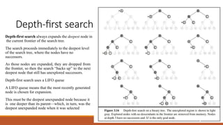 Depth-first search
Depth-first search always expands the deepest node in
the current frontier of the search tree.
The search proceeds immediately to the deepest level
of the search tree, where the nodes have no
successors.
As those nodes are expanded, they are dropped from
the frontier, so then the search “backs up” to the next
deepest node that still has unexplored successors.
Depth-first search uses a LIFO queue
A LIFO queue means that the most recently generated
node is chosen for expansion.
This must be the deepest unexpanded node because it
is one deeper than its parent—which, in turn, was the
deepest unexpanded node when it was selected
6
 