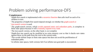 Problem solving performance-DFS
8
Completeness:
◦Depth-first search is implemented with a recursive function that calls itself on each of its
children in turn.
◦The properties of depth-first search depend strongly on whether the graph-search or
◦tree-search version is used.
◦The graph-search version, which avoids repeated states and redundant paths, is complete in
finite state spaces because it will eventually expand every node.
◦The tree-search version, on the other hand, is not complete
◦Depth-first tree search can be modified at no extra memory cost so that it checks new states
against those on the path from the root to the current node;
◦This avoids infinite loops in finite state spaces but does not avoid the proliferation of
redundant paths.
◦In infinite state spaces, both versions fail if an infinite non-goal path is encountered.
 