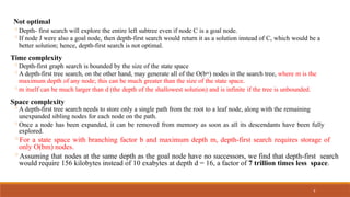 9
Not optimal
◦Depth- first search will explore the entire left subtree even if node C is a goal node.
◦If node J were also a goal node, then depth-first search would return it as a solution instead of C, which would be a
better solution; hence, depth-first search is not optimal.
Time complexity
◦Depth-first graph search is bounded by the size of the state space
◦A depth-first tree search, on the other hand, may generate all of the O(bm) nodes in the search tree, where m is the
maximum depth of any node; this can be much greater than the size of the state space.
◦m itself can be much larger than d (the depth of the shallowest solution) and is infinite if the tree is unbounded.
Space complexity
◦A depth-first tree search needs to store only a single path from the root to a leaf node, along with the remaining
unexpanded sibling nodes for each node on the path.
◦Once a node has been expanded, it can be removed from memory as soon as all its descendants have been fully
explored.
◦For a state space with branching factor b and maximum depth m, depth-first search requires storage of
only O(bm) nodes.
◦Assuming that nodes at the same depth as the goal node have no successors, we find that depth-first search
would require 156 kilobytes instead of 10 exabytes at depth d = 16, a factor of 7 trillion times less space.
 