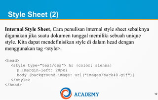 Style Sheet (2)
12
Internal Style Sheet, Cara penulisan internal style sheet sebaiknya
digunakan jika suatu dokumen tunggal memiliki sebuah unique
style. Kita dapat mendefinisikan style di dalam head dengan
menggunakan tag <style>.
<head>
<style type="text/css"> hr {color: sienna}
p {margin-left: 20px}
body {background-image: url("images/back40.gif")}
</style>
</head>
 