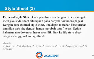 Style Sheet (3)
13
External Style Sheet, Cara penulisan css dengan cara ini sangat
ideal jika style sheet diterapkan pada banyak dokumen (pages).
Dengan cara external style sheet, kita dapat merubah keseluruhan
tampilan web site dengan hanya merubah satu file css. Setiap
halaman atau dokumen harus memiliki link ke file style sheet
dengan menggunakan tag <link> .
<head>
<link rel="stylesheet" type="text/css" href="mystyle.css"/>
</head>
 