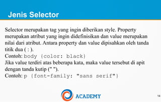Jenis Selector
14
Selector merupakan tag yang ingin diberikan style. Property
merupakan atribut yang ingin didefinisikan dan value merupakan
nilai dari atribut. Antara property dan value dipisahkan oleh tanda
titik dua ( : ).
Contoh: body {color: black}
Jika value terdiri atas beberapa kata, maka value tersebut di apit
dengan tanda kutip (" ").
Contoh: p {font-family: "sans serif"}
 