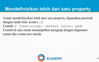 Mendefinisikan lebih dari satu property
15
Untuk mendefinisikan lebih dari satu property, digunakan pemisah
dengan tanda titik- koma ( ; ).
Contoh: P {text-align: center; color: red}
Contoh di atas untuk menampilkan paragrap dengan alignment
center dan warna text merah.
 