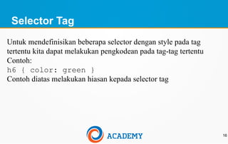 Selector Tag
16
Untuk mendefinisikan beberapa selector dengan style pada tag
tertentu kita dapat melakukan pengkodean pada tag-tag tertentu
Contoh:
h6 { color: green }
Contoh diatas melakukan hiasan kepada selector tag
 