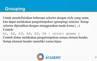 Grouping
17
Untuk mendefinisikan beberapa selector dengan style yang sama,
kita dapat melakukan pengelompokan (grouping) selector. Setiap
selector dipisahkan dengan menggunakan tanda koma ( , ).
Contoh:
h1, h2, h3, h4, h5, h6 { color: green }
Contoh diatas melakukan pengelompokan semua elemen header.
Setiap element header memiliki warna hijau.
 