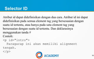 Selector ID
18
Atribut id dapat didefinisikan dengan dua cara. Atribut id ini dapat
didefinisikan pada semua element tag yang bersesuaian dengan
suatu id tertentu, atau hanya pada satu element tag yang
bersesuaian dengan suatu id tertentu. Dan deklarasinya
menggunakan tanda #
Contoh:
<p id="intro">
Paragarap ini akan memiliki alignment
tengah.
</p>
 