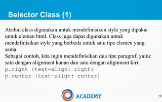 Selector Class (1)
19
Atribut class digunakan untuk mendefinisikan style yang dipakai
untuk elemen html. Class juga dapat digunakan untuk
mendefinisikan style yang berbeda untuk satu tipe elemen yang
sama.
Sebagai contoh, kita ingin mendefinisikan dua tipe paragraf, yaitu:
satu dengan alignment kanan dan satu dengan alignment kiri:
p.right {text-align: right}
p.center {text-align: center}
 