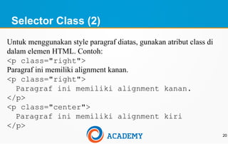 Selector Class (2)
20
Untuk menggunakan style paragraf diatas, gunakan atribut class di
dalam elemen HTML. Contoh:
<p class="right">
Paragraf ini memiliki alignment kanan.
<p class="right">
Paragraf ini memiliki alignment kanan.
</p>
<p class="center">
Paragraf ini memiliki alignment kiri
</p>
 