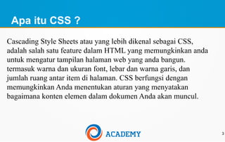 Apa itu CSS ?
Cascading Style Sheets atau yang lebih dikenal sebagai CSS,
adalah salah satu feature dalam HTML yang memungkinkan anda
untuk mengatur tampilan halaman web yang anda bangun.
termasuk warna dan ukuran font, lebar dan warna garis, dan
jumlah ruang antar item di halaman. CSS berfungsi dengan
memungkinkan Anda menentukan aturan yang menyatakan
bagaimana konten elemen dalam dokumen Anda akan muncul.
3
 