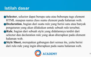 Istilah dasar
5
●Selector, selector dapat berupa satu atau beberapa tags element
HTML maupun nama class suatu element pada halaman web.
●Declaration, bagian dari suatu rule yang berisi satu atau banyak
pengaturan yang akan dilakukan untuk sebuah rule tersebut.
●Rule, bagian dari sebuah style yang didalamnya terdiri dari
selector dan declaration rule yang akan diterapkan pada element
halaman web.
●Style Sheet, merupakan gabungan dari semua itu, yaitu berisi
dari rule-rule yang ingin diterapkan pada suatu halaman web.
 