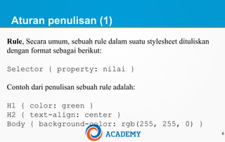Aturan penulisan (1)
6
Rule, Secara umum, sebuah rule dalam suatu stylesheet dituliskan
dengan format sebagai berikut:
Selector { property: nilai }
Contoh dari penulisan sebuah rule adalah:
H1 { color: green }
H2 { text-align: center }
Body { background-color: rgb(255, 255, 0) }
 