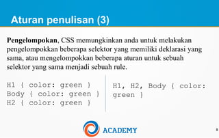 Aturan penulisan (3)
8
Pengelompokan, CSS memungkinkan anda untuk melakukan
pengelompokkan beberapa selektor yang memiliki deklarasi yang
sama, atau mengelompokkan beberapa aturan untuk sebuah
selektor yang sama menjadi sebuah rule.
H1 { color: green }
Body { color: green }
H2 { color: green }
H1, H2, Body { color:
green }
 